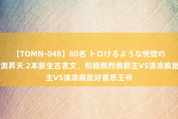 【TOMN-048】80名 トロけるような恍惚の表情 クンニ激昇天 2本新生古言文，和睦刚烈俏郡主VS清凉疯批好意思王爷