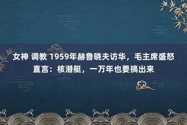 女神 调教 1959年赫鲁晓夫访华，毛主席盛怒直言：核潜艇，一万年也要搞出来