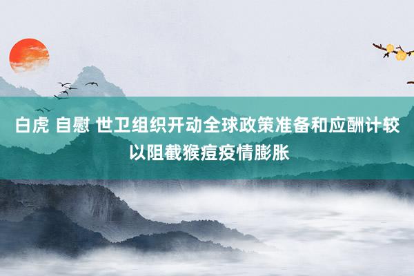 白虎 自慰 世卫组织开动全球政策准备和应酬计较 以阻截猴痘疫情膨胀