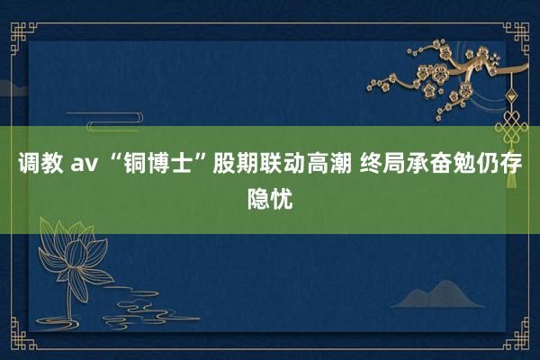 调教 av “铜博士”股期联动高潮 终局承奋勉仍存隐忧