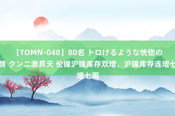 【TOMN-048】80名 トロけるような恍惚の表情 クンニ激昇天 伦镍沪镍库存双增，沪镍库存连增七周