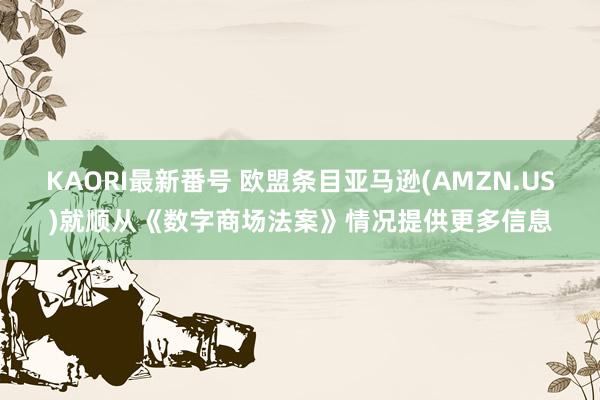 KAORI最新番号 欧盟条目亚马逊(AMZN.US)就顺从《数字商场法案》情况提供更多信息