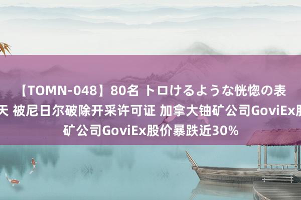 【TOMN-048】80名 トロけるような恍惚の表情 クンニ激昇天 被尼日尔破除开采许可证 加拿大铀矿公司GoviEx股价暴跌近30%