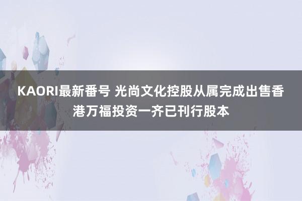 KAORI最新番号 光尚文化控股从属完成出售香港万福投资一齐已刊行股本