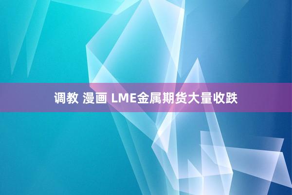 调教 漫画 LME金属期货大量收跌