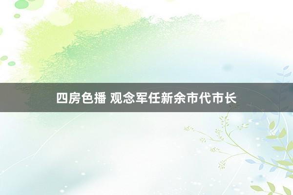 四房色播 观念军任新余市代市长