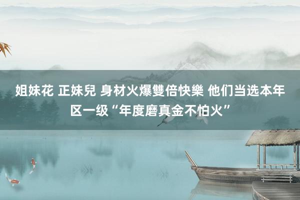 姐妹花 正妹兒 身材火爆雙倍快樂 他们当选本年区一级“年度磨真金不怕火”