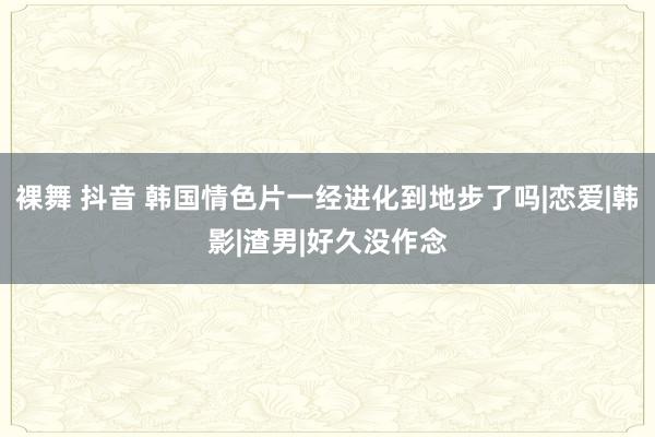 裸舞 抖音 韩国情色片一经进化到地步了吗|恋爱|韩影|渣男|好久没作念