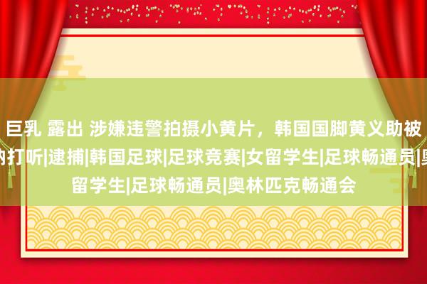 巨乳 露出 涉嫌违警拍摄小黄片，韩国国脚黄义助被警方传唤并接纳打听|逮捕|韩国足球|足球竞赛|女留学生|足球畅通员|奥林匹克畅通会