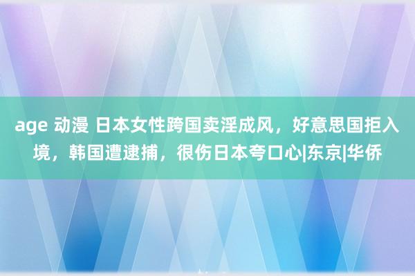 age 动漫 日本女性跨国卖淫成风，好意思国拒入境，韩国遭逮捕，很伤日本夸口心|东京|华侨