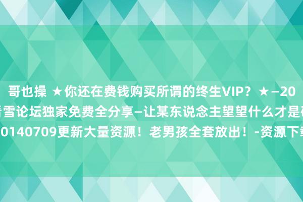 哥也操 ★你还在费钱购买所谓的终生VIP？★—2014各VIP收费视频课程看雪论坛独家免费全分享—让某东说念主望望什么才是确凿的免费！—20140709更新大量资源！老男孩全套放出！-资源下载-看雪-安全社区|安全招聘|kanxue.com