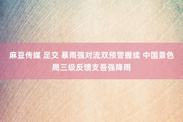 麻豆传媒 足交 暴雨强对流双预警握续 中国景色局三级反馈支吾强降雨