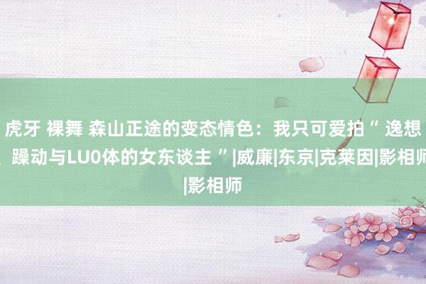 虎牙 裸舞 森山正途的变态情色：我只可爱拍“ 逸想、躁动与LU0体的女东谈主 ”|威廉|东京|克莱因|影相师