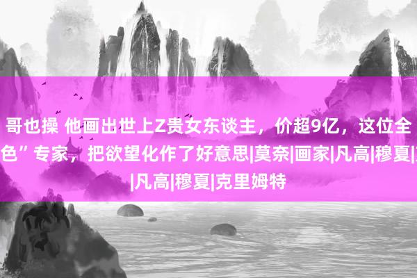 哥也操 他画出世上Z贵女东谈主，价超9亿，这位全国级“情色”专家，把欲望化作了好意思|莫奈|画家|凡高|穆夏|克里姆特