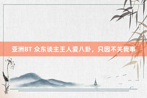 亚洲BT 众东谈主王人爱八卦，只因不关我事