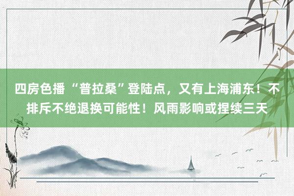 四房色播 “普拉桑”登陆点，又有上海浦东！不排斥不绝退换可能性！风雨影响或捏续三天