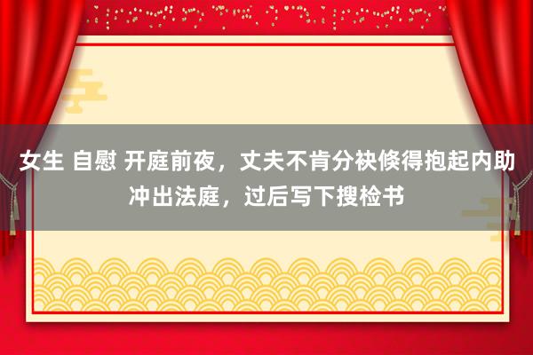 女生 自慰 开庭前夜，丈夫不肯分袂倏得抱起内助冲出法庭，过后写下搜检书