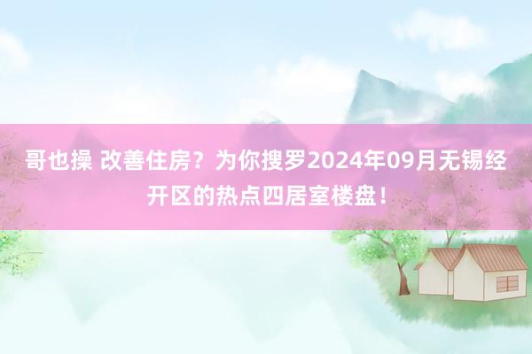 哥也操 改善住房？为你搜罗2024年09月无锡经开区的热点四居室楼盘！