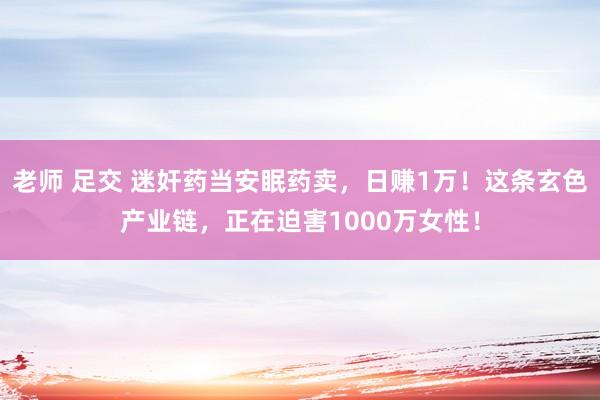 老师 足交 迷奸药当安眠药卖，日赚1万！这条玄色产业链，正在迫害1000万女性！