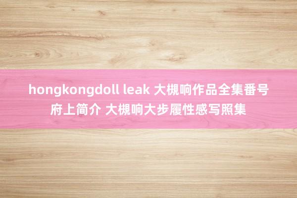 hongkongdoll leak 大槻响作品全集番号府上简介 大槻响大步履性感写照集