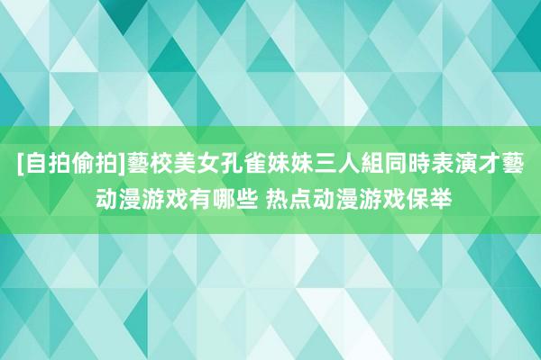 [自拍偷拍]藝校美女孔雀妹妹三人組同時表演才藝 动漫游戏有哪些 热点动漫游戏保举