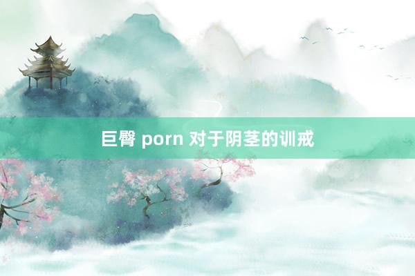 巨臀 porn 对于阴茎的训戒